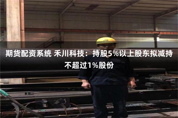 期货配资系统 禾川科技：持股5%以上股东拟减持不超过1%股份