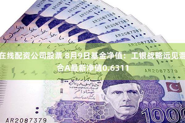 在线配资公司股票 8月9日基金净值：工银战略远见混合A最新净值0.6311
