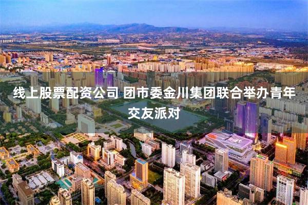 线上股票配资公司 团市委金川集团联合举办青年交友派对