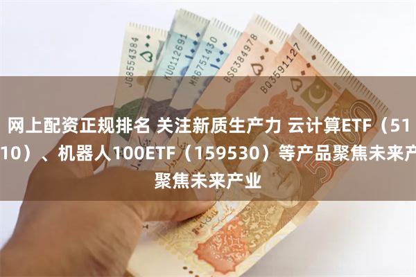网上配资正规排名 关注新质生产力 云计算ETF（516510）、机器人100ETF（159530）等产品聚焦未来产业
