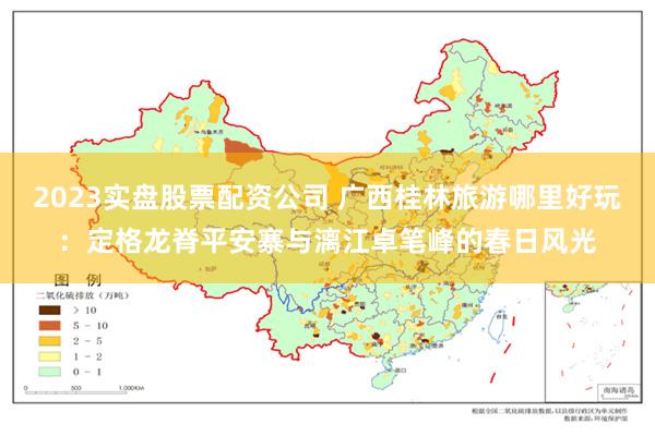 2023实盘股票配资公司 广西桂林旅游哪里好玩：定格龙脊平安寨与漓江卓笔峰的春日风光