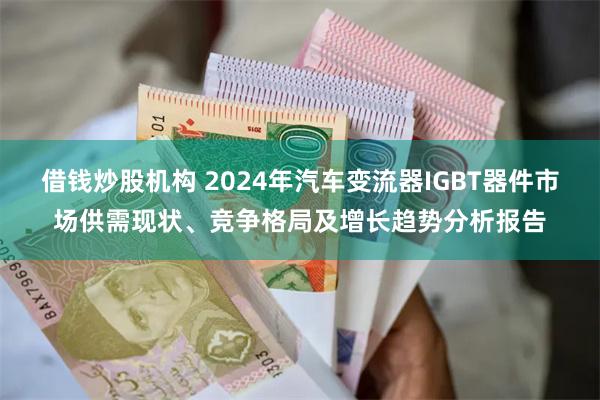 借钱炒股机构 2024年汽车变流器IGBT器件市场供需现状、竞争格局及增长趋势分析报告