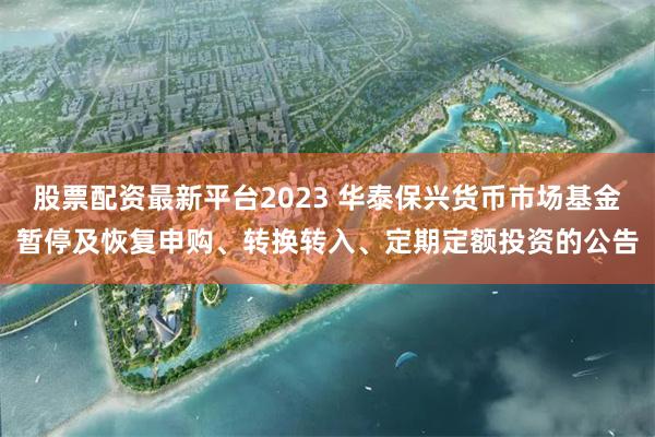 股票配资最新平台2023 华泰保兴货币市场基金暂停及恢复申购、转换转入、定期定额投资的公告