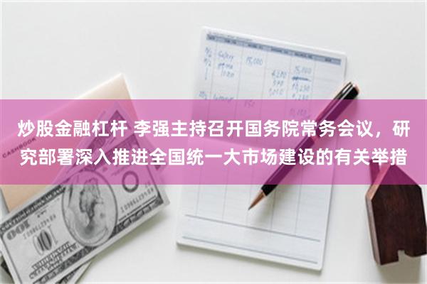 炒股金融杠杆 李强主持召开国务院常务会议，研究部署深入推进全国统一大市场建设的有关举措