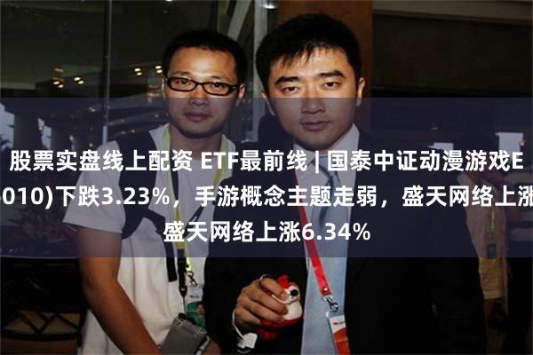 股票实盘线上配资 ETF最前线 | 国泰中证动漫游戏ETF(516010)下跌3.23%，手游概念主题走弱，盛天网络上涨6.34%