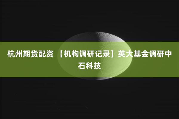 杭州期货配资 【机构调研记录】英大基金调研中石科技