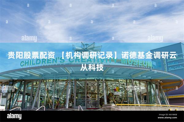 贵阳股票配资 【机构调研记录】诺德基金调研云从科技