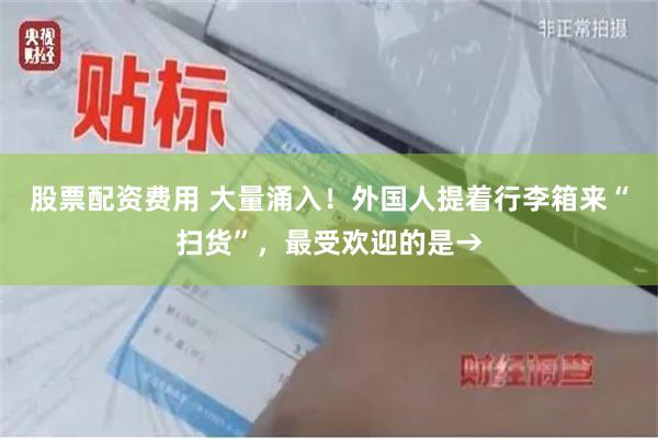 股票配资费用 大量涌入！外国人提着行李箱来“扫货”，最受欢迎的是→