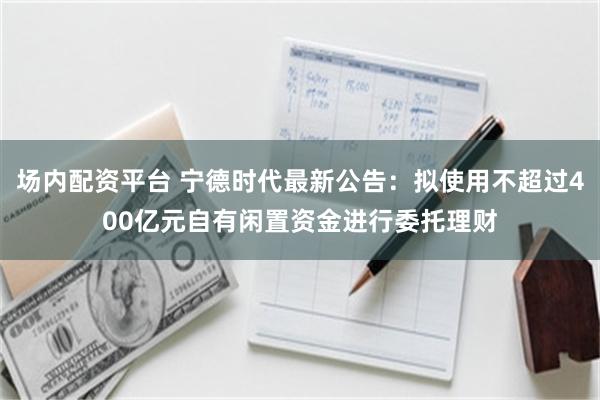 场内配资平台 宁德时代最新公告：拟使用不超过400亿元自有闲置资金进行委托理财