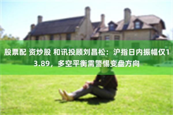 股票配 资炒股 和讯投顾刘昌松：沪指日内振幅仅13.89，多空平衡需警惕变盘方向