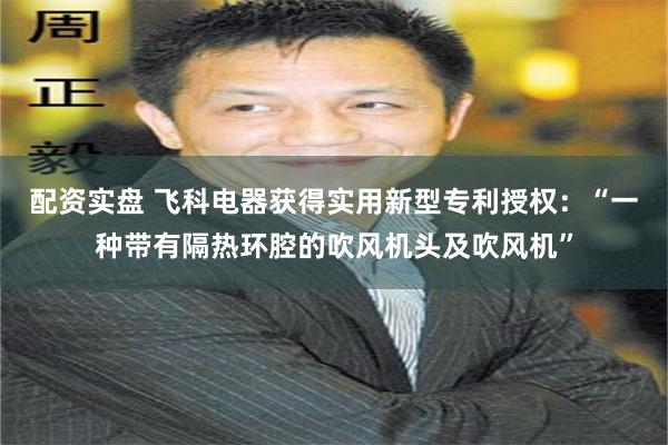 配资实盘 飞科电器获得实用新型专利授权：“一种带有隔热环腔的吹风机头及吹风机”