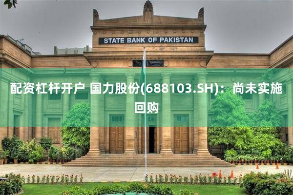 配资杠杆开户 国力股份(688103.SH)：尚未实施回购