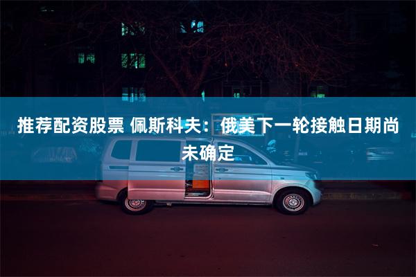 推荐配资股票 佩斯科夫：俄美下一轮接触日期尚未确定