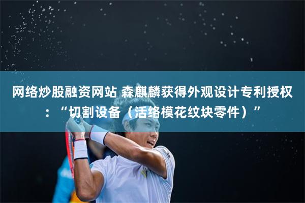 网络炒股融资网站 森麒麟获得外观设计专利授权：“切割设备（活络模花纹块零件）”