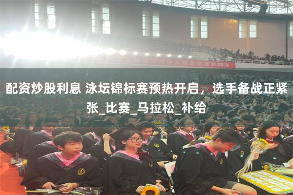 配资炒股利息 泳坛锦标赛预热开启，选手备战正紧张_比赛_马拉松_补给