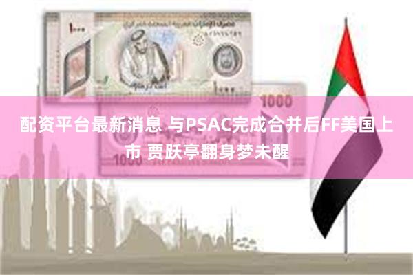 配资平台最新消息 与PSAC完成合并后FF美国上市 贾跃亭翻身梦未醒