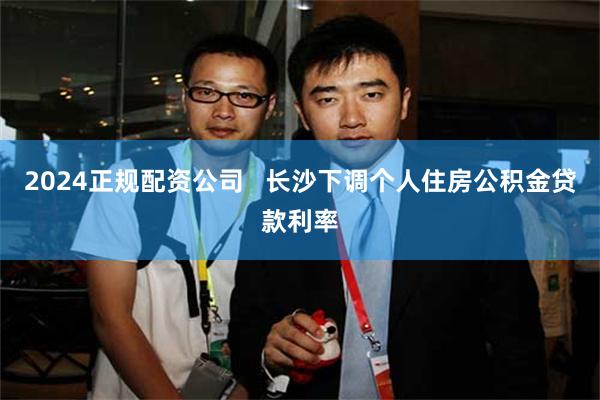 2024正规配资公司   长沙下调个人住房公积金贷款利率