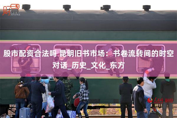 股市配资合法吗 昆明旧书市场：书卷流转间的时空对话_历史_文化_东方