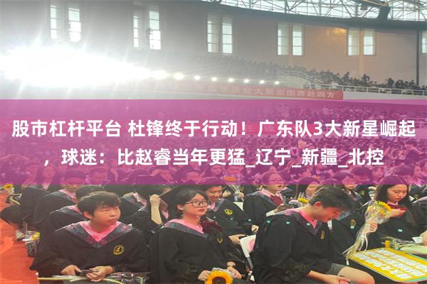 股市杠杆平台 杜锋终于行动！广东队3大新星崛起，球迷：比赵睿当年更猛_辽宁_新疆