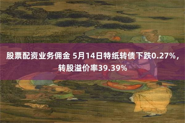 股票配资业务佣金 5月14日特纸转债下跌0.27%，转股溢价率39.39%