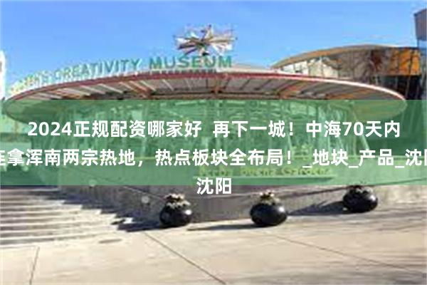 2024正规配资哪家好  再下一城！中海70天内连拿浑南两宗热地，热点板块全布局