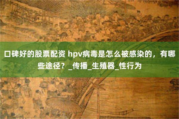 口碑好的股票配资 hpv病毒是怎么被感染的，有哪些途径？_传播_生殖器_性行为