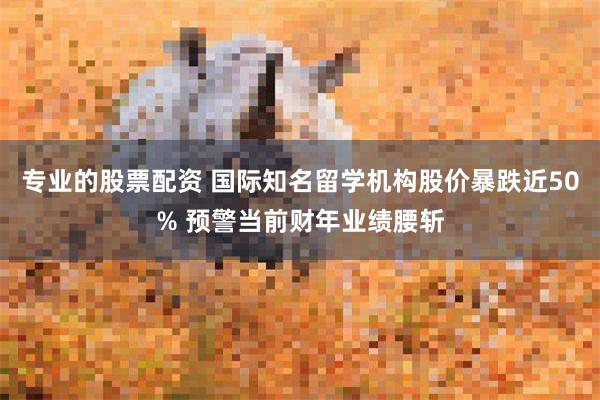 专业的股票配资 国际知名留学机构股价暴跌近50% 预警当前财年业绩腰斩