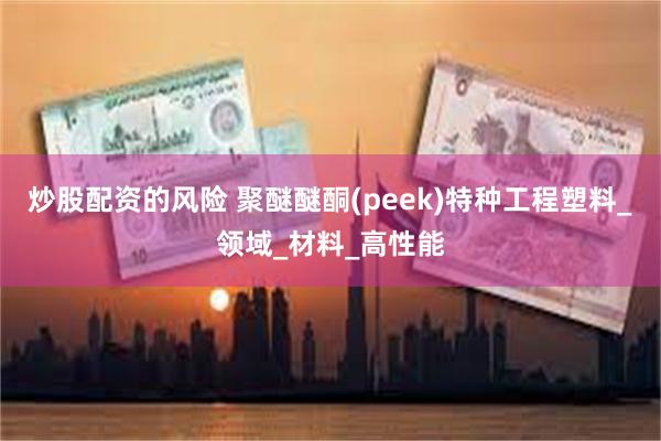 炒股配资的风险 聚醚醚酮(peek)特种工程塑料_领域_材料_高性能
