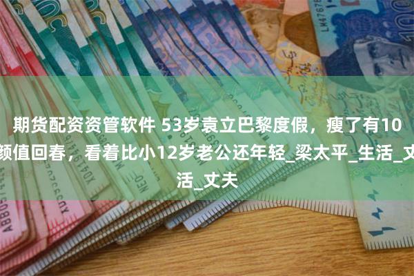 期货配资资管软件 53岁袁立巴黎度假，瘦了有10斤颜值回春，看着比小12岁老公还