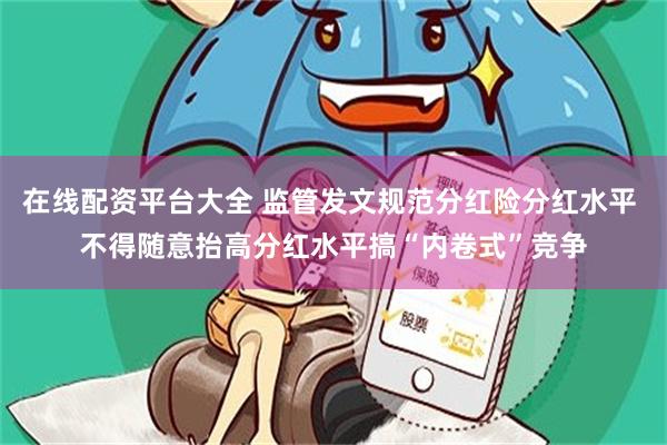 在线配资平台大全 监管发文规范分红险分红水平 不得随意抬高分红水平搞“内卷式”竞