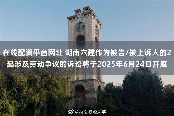在线配资平台网址 湖南六建作为被告/被上诉人的2起涉及劳动争议的诉讼将于2025