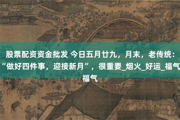 股票配资资金批发 今日五月廿九，月末，老传统：“做好四件事，迎接新月”，很重要_