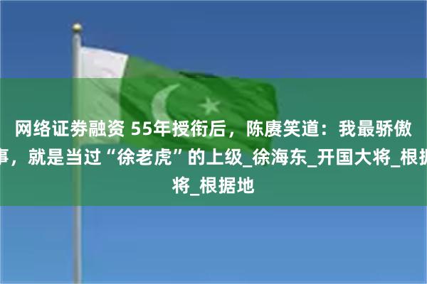 网络证劵融资 55年授衔后，陈赓笑道：我最骄傲的事，就是当过“徐老虎”的上级_徐