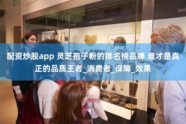 配资炒股app 灵芝孢子粉的排名榜品牌 谁才是真正的品质王者_消费者_保障_效果