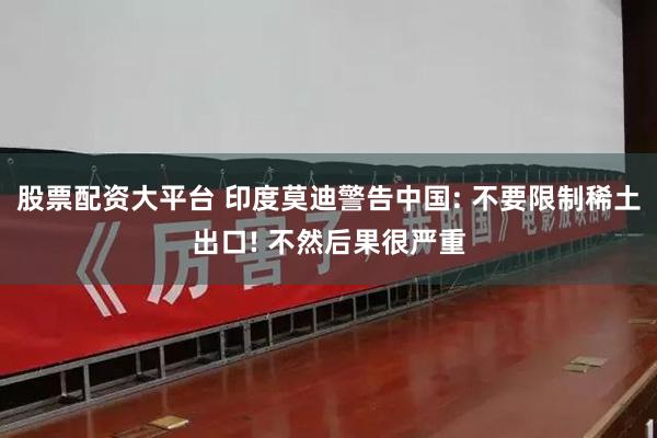 股票配资大平台 印度莫迪警告中国: 不要限制稀土出口! 不然后果很严重