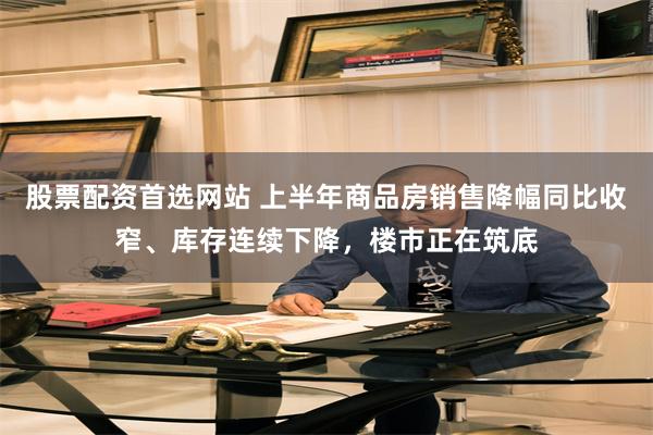 股票配资首选网站 上半年商品房销售降幅同比收窄、库存连续下降，楼市正在筑底