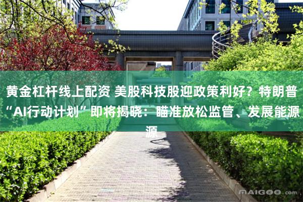 黄金杠杆线上配资 美股科技股迎政策利好？特朗普“AI行动计划”即将揭晓：瞄准放松