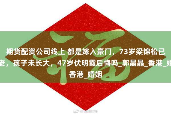 期货配资公司线上 都是嫁入豪门，73岁梁锦松已衰老，孩子未长大，47岁伏明霞后悔