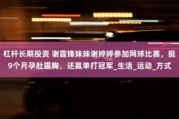 杠杆长期投资 谢霆锋妹妹谢婷婷参加网球比赛，挺9个月孕肚露胸，还赢单打冠军_生活