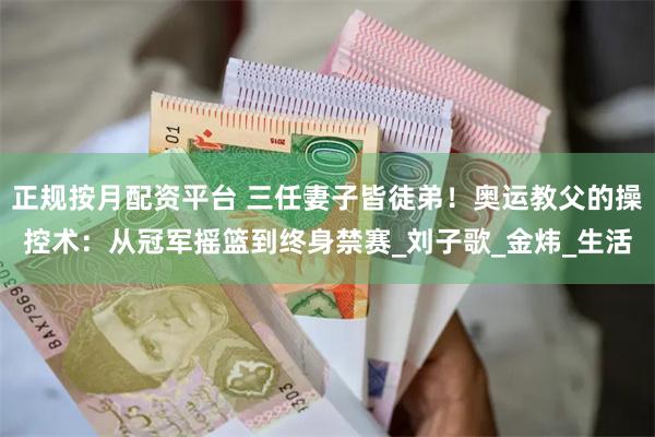 正规按月配资平台 三任妻子皆徒弟！奥运教父的操控术：从冠军摇篮到终身禁赛_刘子歌