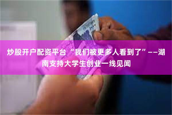 炒股开户配资平台 “我们被更多人看到了”——湖南支持大学生创业一线见闻