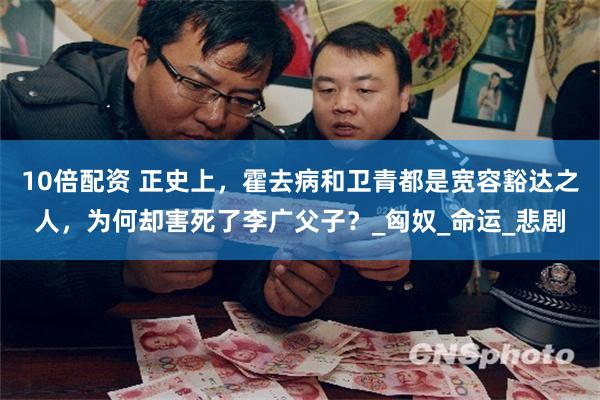 10倍配资 正史上，霍去病和卫青都是宽容豁达之人，为何却害死了李广父子？_匈奴_
