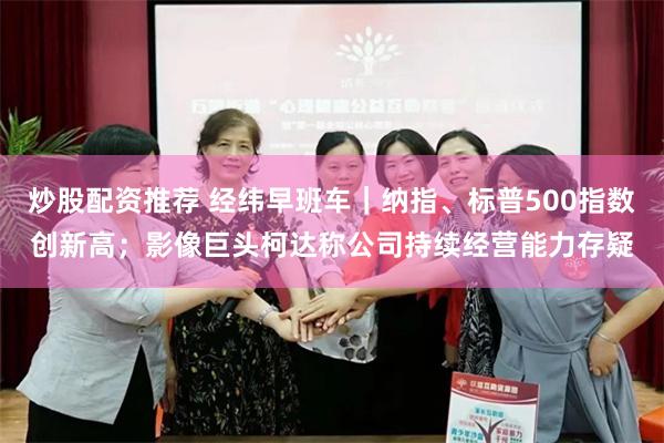 炒股配资推荐 经纬早班车｜纳指、标普500指数创新高；影像巨头柯达称公司持续经营