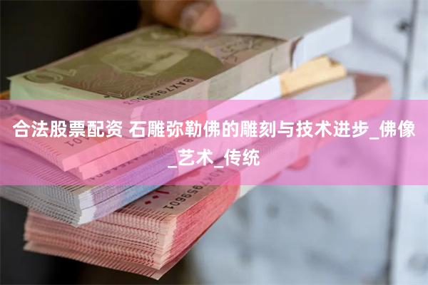 合法股票配资 石雕弥勒佛的雕刻与技术进步_佛像_艺术_传统