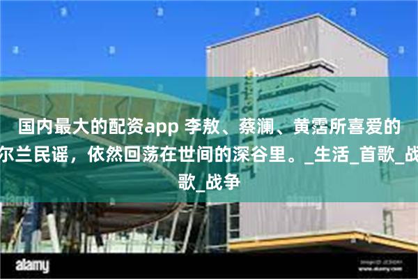 国内最大的配资app 李敖、蔡澜、黄霑所喜爱的爱尔兰民谣，依然回荡在世间的深谷里
