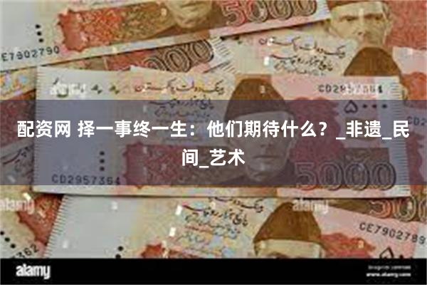 配资网 择一事终一生：他们期待什么？_非遗_民间_艺术