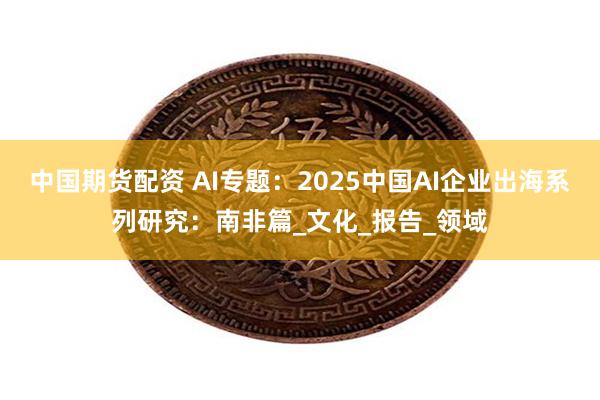 中国期货配资 AI专题：2025中国AI企业出海系列研究：南非篇_文化_报告_领