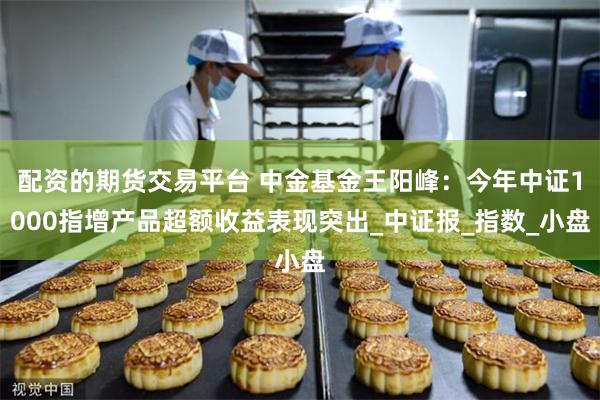 配资的期货交易平台 中金基金王阳峰：今年中证1000指增产品超额收益表现突出_中