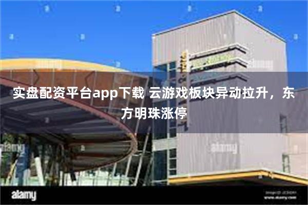 实盘配资平台app下载 云游戏板块异动拉升，东方明珠涨停