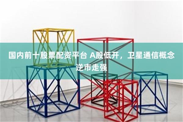 国内前十股票配资平台 A股低开，卫星通信概念逆市走强